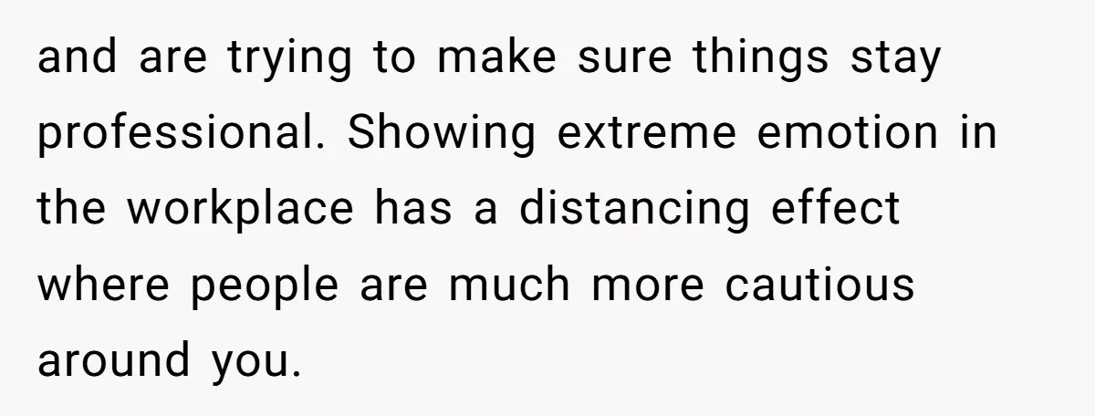 and are trying to make sure things stay professional. Showing extreme emotion in the workplace has a distancing effect where people are much more cautious around you.