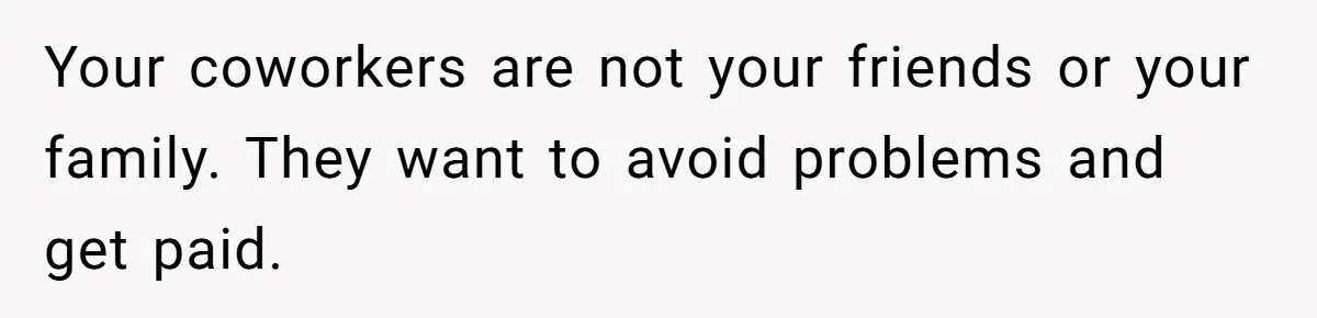 Your coworkers are not your friends or your family. They want to avoid problems and get paid.