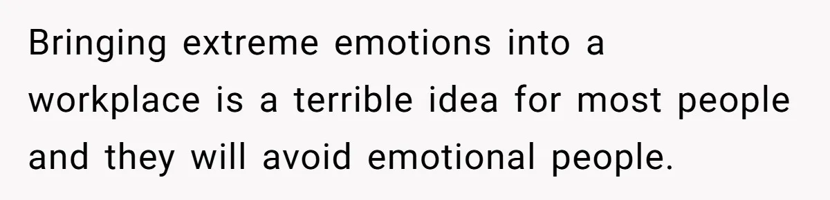 Bringing extreme emotions into a workplace is a terrible idea for most people and they will avoid emotional people.