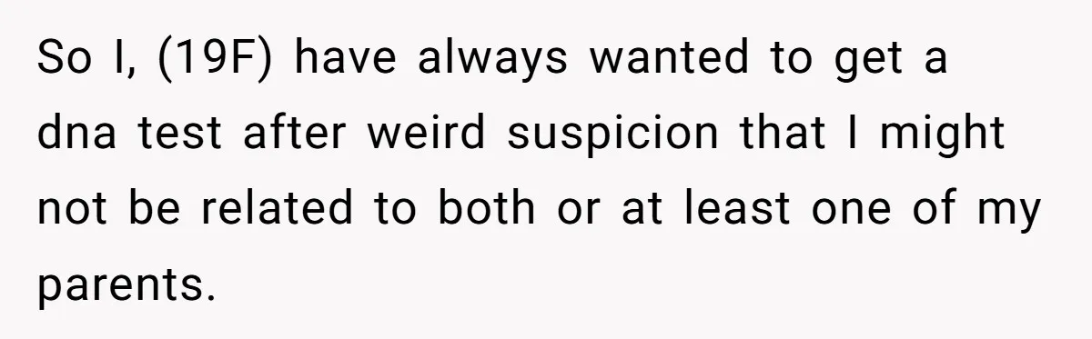 So I, (19F) have always wanted to get a dna test after weird suspicion that I might not be related to both or at least one of my parents.