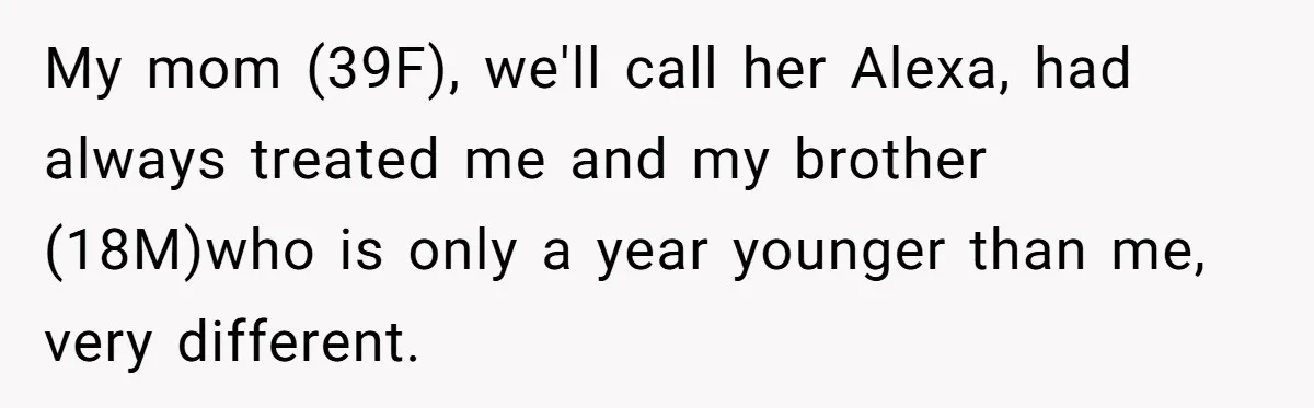 My mom (39F), we'll call her Alexa, had always treated me and my brother (18M)who is only a year younger than me, very different.