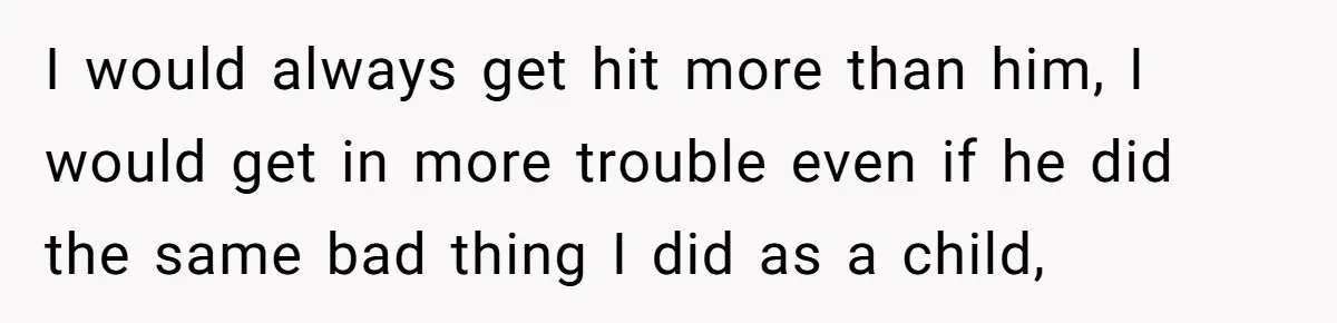 I would always get hit more than him, I would get in more trouble even if he did the same bad thing I did as a child,