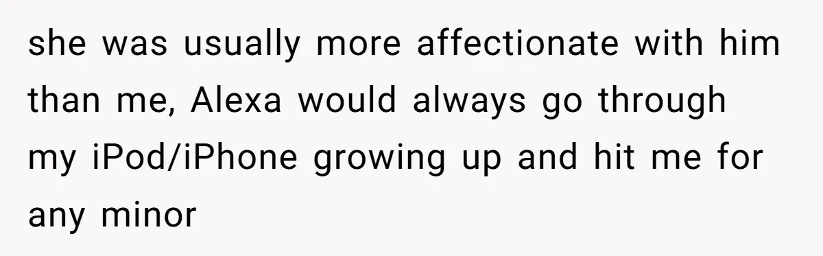 she was usually more affectionate with him than me, Alexa would always go through my iPod/iPhone growing up and hit me for any minor
