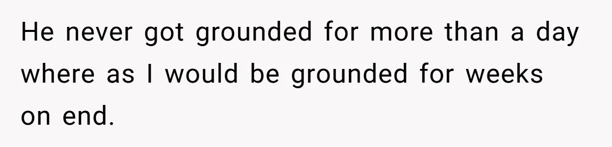 He never got grounded for more than a day where as I would be grounded for weeks on end.