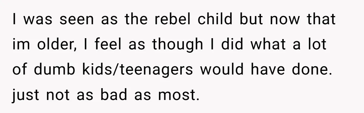 I was seen as the rebel child but now that im older, I feel as though I did what a lot of dumb kids/teenagers would have done. just not as...