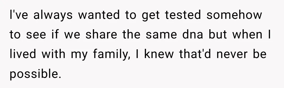l've always wanted to get tested somehow to see if we share the same dna but when I lived with my family, I knew that'd never be possible.