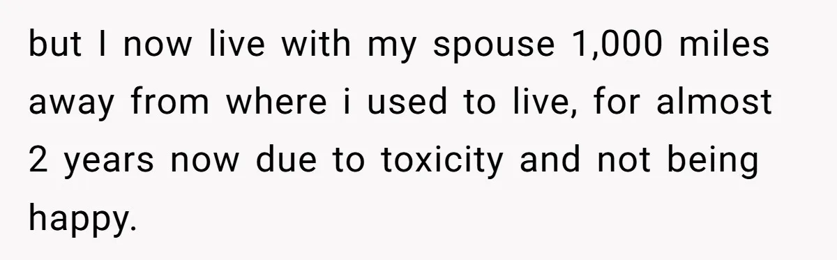 but I now live with my spouse 1,000 miles away from where i used to live, for almost 2 years now due to toxicity and not being happy.