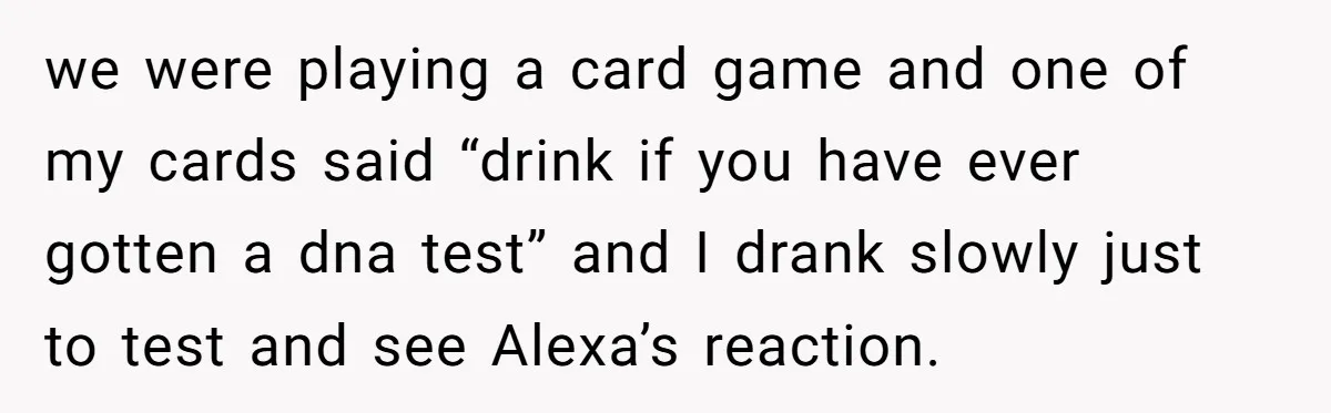 we were playing a card game and one of my cards said “drink if you have ever gotten a dna test” and I drank slowly just to test and see...