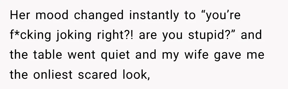 Her mood changed instantly to “you’re f*cking joking right?! are you stupid?” and the table went quiet and my wife gave me the onliest scared look,