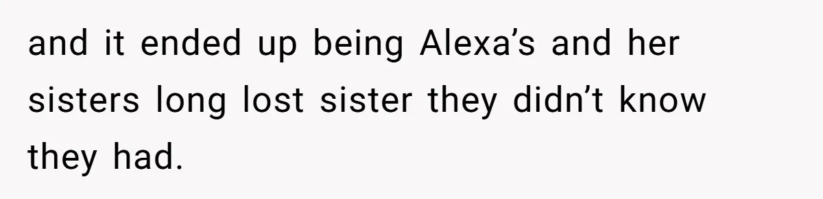 and it ended up being Alexa’s and her sisters long lost sister they didn’t know they had.