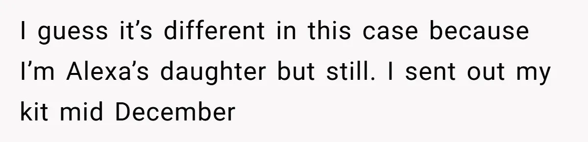 I guess it’s different in this case because I’m Alexa’s daughter but still. I sent out my kit mid December