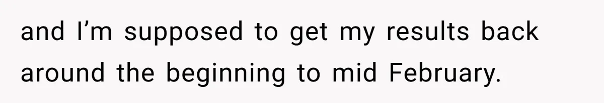 and I’m supposed to get my results back around the beginning to mid February.