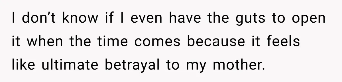 I don’t know if I even have the guts to open it when the time comes because it feels like ultimate betrayal to my mother.