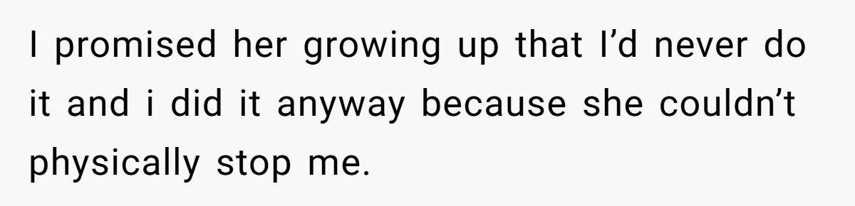 I promised her growing up that I’d never do it and i did it anyway because she couldn’t physically stop me.