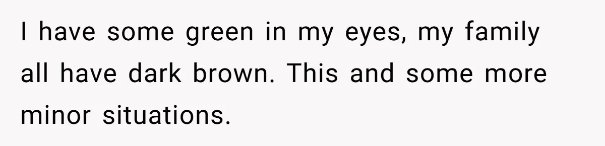 I have some green in my eyes, my family all have dark brown. This and some more minor situations.
