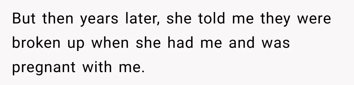 But then years later, she told me they were broken up when she had me and was pregnant with me.