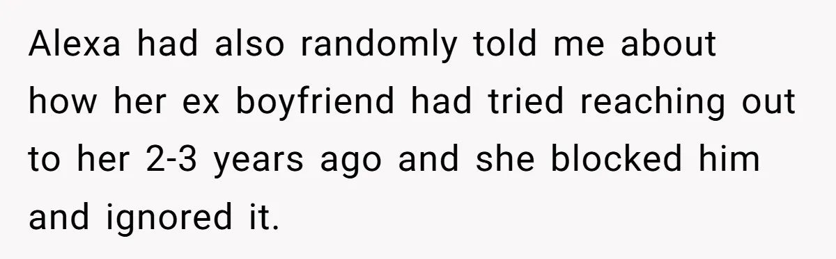 Alexa had also randomly told me about how her ex boyfriend had tried reaching out to her 2-3 years ago and she blocked him and ignored it.