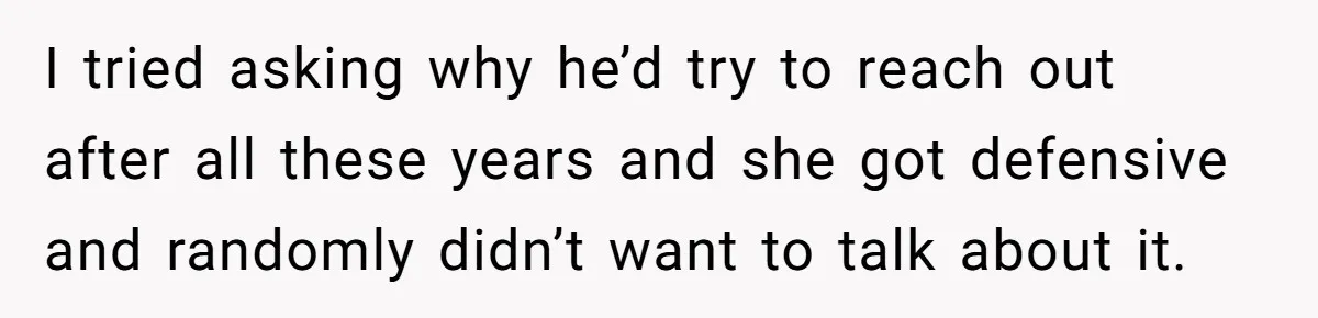 I tried asking why he’d try to reach out after all these years and she got defensive and randomly didn’t want to talk about it.