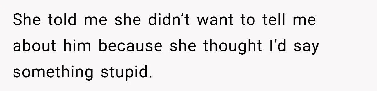 She told me she didn’t want to tell me about him because she thought I’d say something stupid.