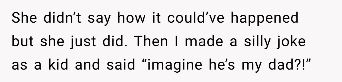 She didn’t say how it could’ve happened but she just did. Then I made a silly joke as a kid and said “imagine he’s my dad?!”