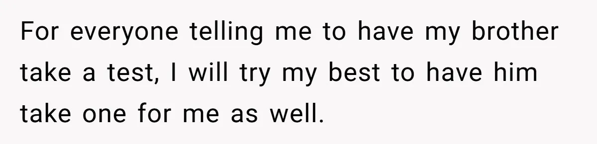 For everyone telling me to have my brother take a test, I will try my best to have him take one for me as well.