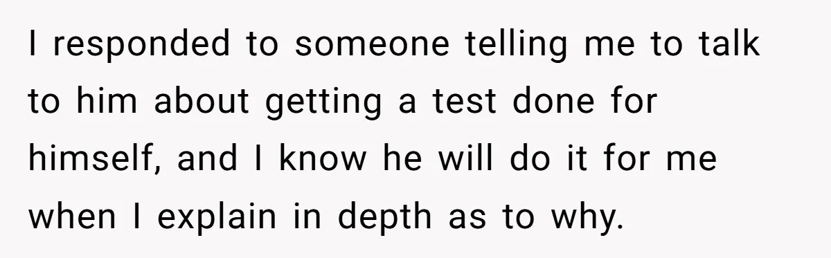 I responded to someone telling me to talk to him about getting a test done for himself, and I know he will do it for me when I explain in...