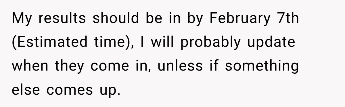 My results should be in by February 7th (Estimated time), I will probably update when they come in, unless if something else comes up.