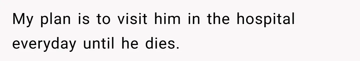 My plan is to visit him in the hospital everyday until he dies.