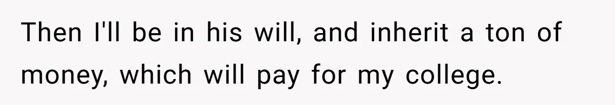 Then I'll be in his will, and inherit a ton of money, which will pay for my college.