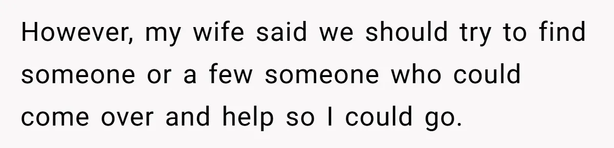 However, my wife said we should try to find someone or a few someone who could come over and help so I could go.