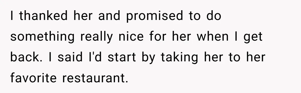 I thanked her and promised to do something really nice for her when I get back. I said I'd start by taking her to her favorite restaurant.