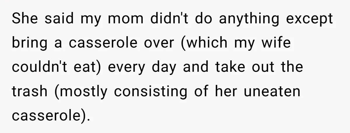 She said my mom didn't do anything except bring a casserole over (which my wife couldn't eat) every day and take out the trash (mostly consisting of her uneaten casserole).
