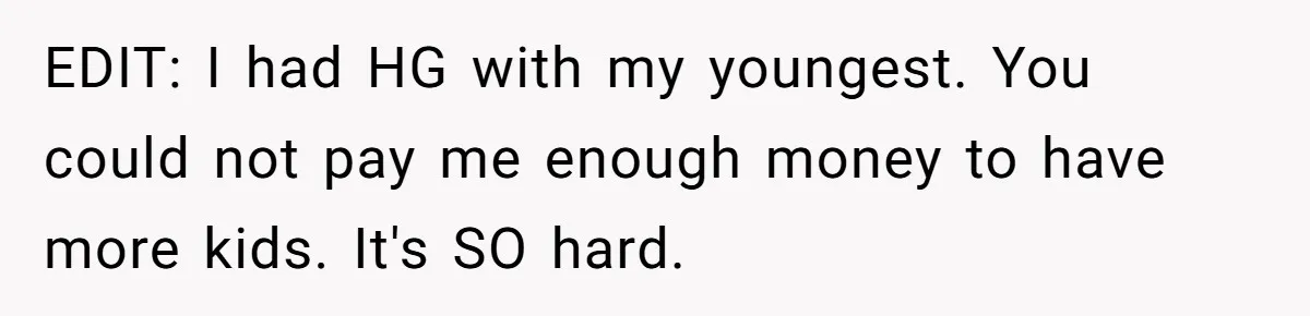 EDIT: I had HG with my youngest. You could not pay me enough money to have more kids. It's SO hard.