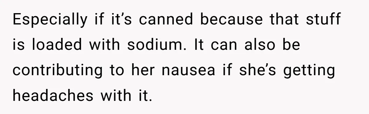 Especially if it’s canned because that stuff is loaded with sodium. It can also be contributing to her nausea if she’s getting headaches with it.