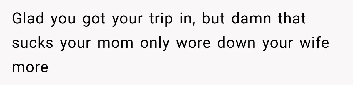 Glad you got your trip in, but damn that sucks your mom only wore down your wife more