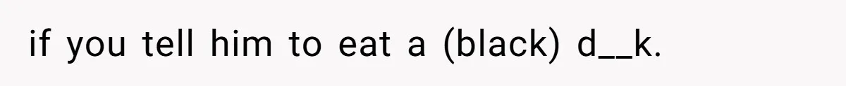 if you tell him to eat a (black) d__k.