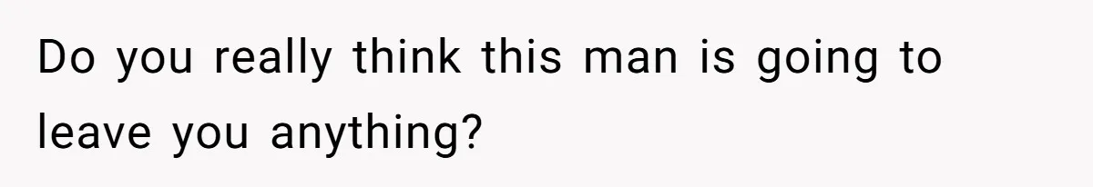 Do you really think this man is going to leave you anything?