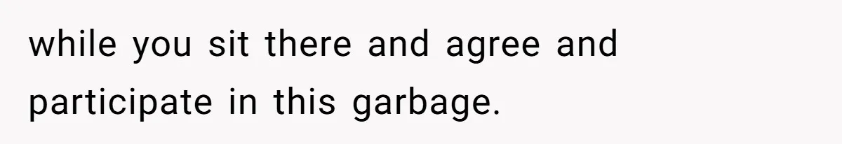 while you sit there and agree and participate in this garbage.