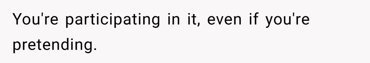 You're participating in it, even if you're pretending.