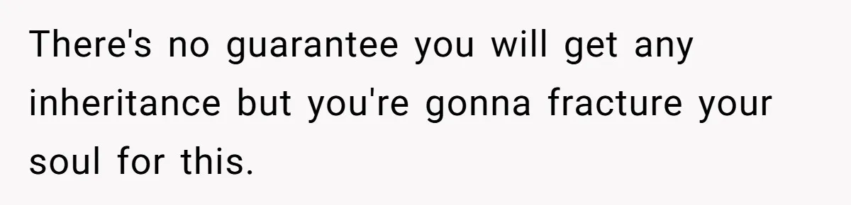 There's no guarantee you will get any inheritance but you're gonna fracture your soul for this.
