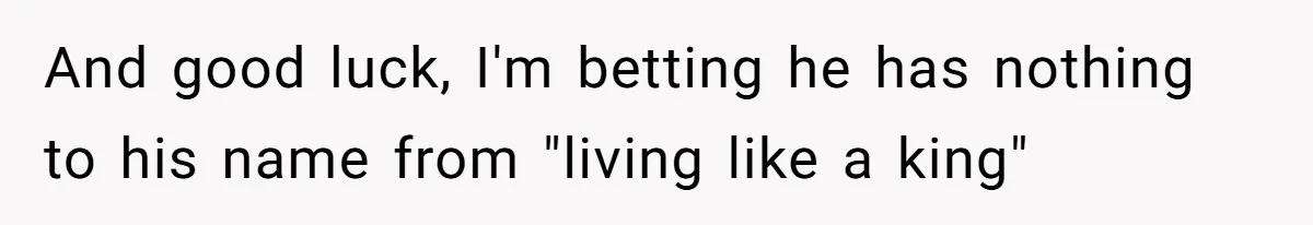 And good luck, I'm betting he has nothing to his name from "living like a king"