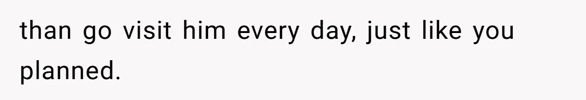 than go visit him every day, just like you planned.