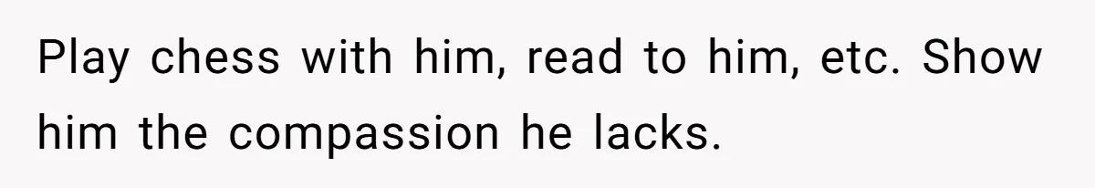 Play chess with him, read to him, etc. Show him the compassion he lacks.