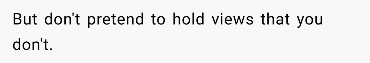 But don't pretend to hold views that you don't.