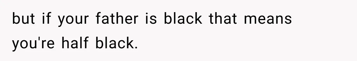 but if your father is black that means you're half black.