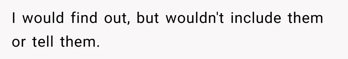 I would find out, but wouldn't include them or tell them.