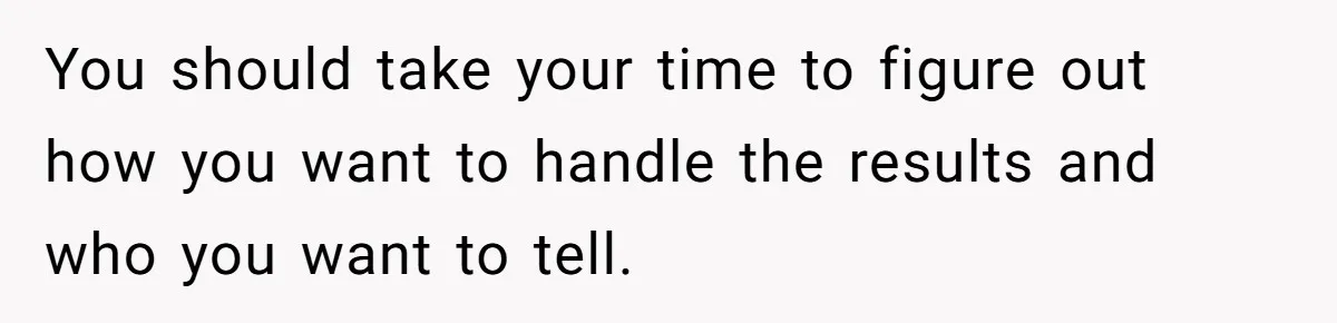 You should take your time to figure out how you want to handle the results and who you want to tell.