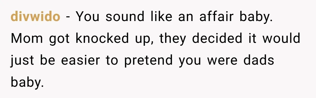 divwido − You sound like an affair baby. Mom got knocked up, they decided it would just be easier to pretend you were dads baby.
