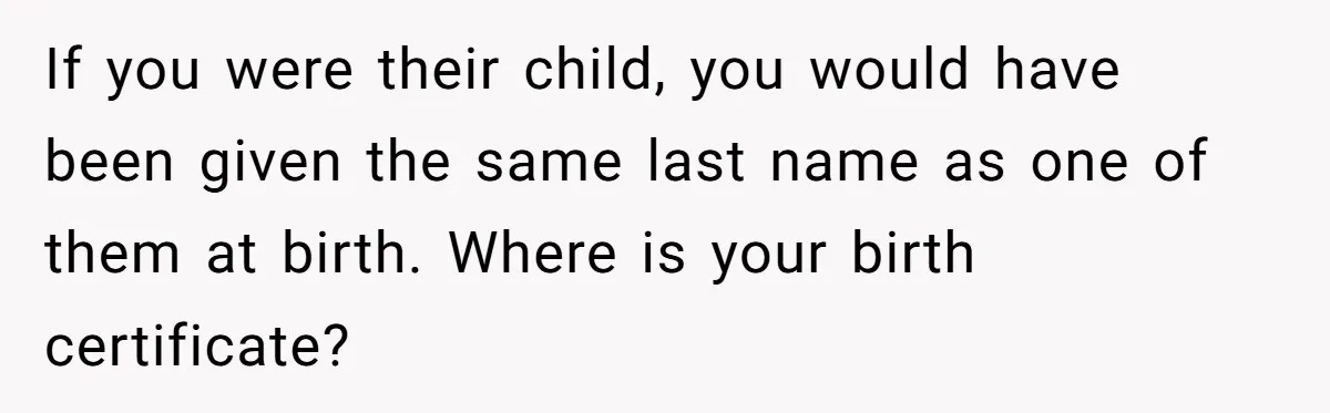 If you were their child, you would have been given the same last name as one of them at birth. Where is your birth certificate?