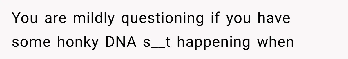 You are mildly questioning if you have some honky DNA s__t happening when